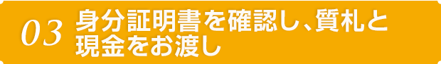 03 身分証明書を確認し、質札と現金をお渡し